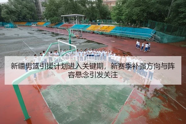 新疆男篮引援计划进入关键期，新赛季补强方向与阵容悬念引发关注